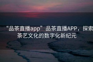“品茶直播app”品茶直播APP，探索茶藝文化的數(shù)字化新紀(jì)元