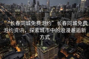 “長(zhǎng)春同城免費(fèi)泡約”長(zhǎng)春同城免費(fèi)泡約資訊，探索城市中的浪漫邂逅新方式