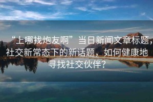 “上哪找炮友啊”當(dāng)日新聞文章標(biāo)題，社交新常態(tài)下的新話題，如何健康地尋找社交伙伴？