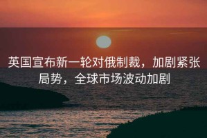 英國宣布新一輪對俄制裁，加劇緊張局勢，全球市場波動加劇