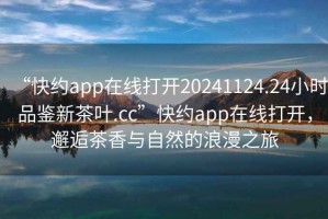 “快約app在線打開20241124.24小時品鑒新茶葉.cc”快約app在線打開，邂逅茶香與自然的浪漫之旅