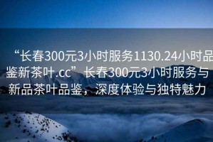 “長春300元3小時(shí)服務(wù)1130.24小時(shí)品鑒新茶葉.cc”長春300元3小時(shí)服務(wù)與新品茶葉品鑒，深度體驗(yàn)與獨(dú)特魅力