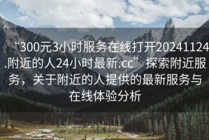 “300元3小時(shí)服務(wù)在線打開20241124.附近的人24小時(shí)最新.cc”探索附近服務(wù)，關(guān)于附近的人提供的最新服務(wù)與在線體驗(yàn)分析