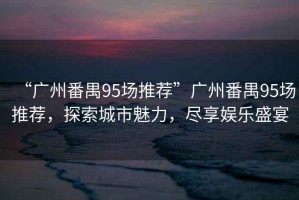 “廣州番禺95場推薦”廣州番禺95場推薦，探索城市魅力，盡享娛樂盛宴