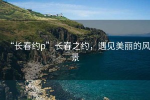 “長(zhǎng)春約p”長(zhǎng)春之約，遇見美麗的風(fēng)景
