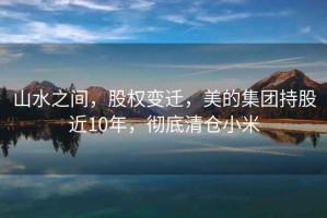 山水之間，股權(quán)變遷，美的集團(tuán)持股近10年，徹底清倉小米
