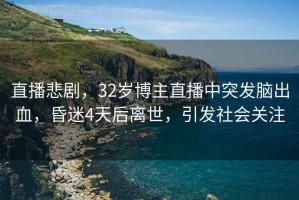 直播悲劇，32歲博主直播中突發(fā)腦出血，昏迷4天后離世，引發(fā)社會(huì)關(guān)注