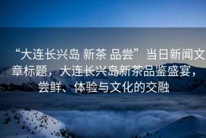 “大連長興島 新茶 品嘗”當日新聞文章標題，大連長興島新茶品鑒盛宴，嘗鮮、體驗與文化的交融