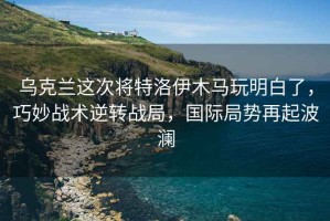 烏克蘭這次將特洛伊木馬玩明白了，巧妙戰(zhàn)術(shù)逆轉(zhuǎn)戰(zhàn)局，國(guó)際局勢(shì)再起波瀾