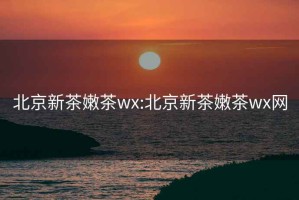 北京新茶嫩茶wx:北京新茶嫩茶wx網(wǎng)