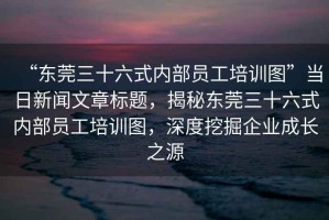 “東莞三十六式內(nèi)部員工培訓(xùn)圖”當(dāng)日新聞文章標(biāo)題，揭秘東莞三十六式內(nèi)部員工培訓(xùn)圖，深度挖掘企業(yè)成長(zhǎng)之源