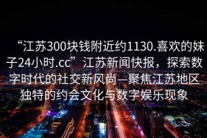 “江蘇300塊錢附近約1130.喜歡的妹子24小時.cc”江蘇新聞快報，探索數(shù)字時代的社交新風尚—聚焦江蘇地區(qū)獨特的約會文化與數(shù)字娛樂現(xiàn)象