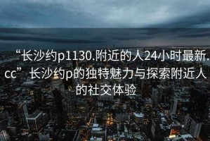 “長沙約p1130.附近的人24小時最新.cc”長沙約p的獨特魅力與探索附近人的社交體驗
