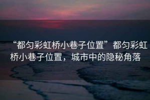 “都勻彩虹橋小巷子位置”都勻彩虹橋小巷子位置，城市中的隱秘角落