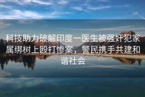 科技助力破解印度一醫(yī)生被強(qiáng)奸犯家屬綁樹上毆打慘案，警民攜手共建和諧社會(huì)