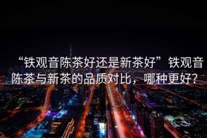 “鐵觀音陳茶好還是新茶好”鐵觀音陳茶與新茶的品質(zhì)對(duì)比，哪種更好？