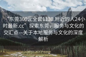 “東莞300元全套1130.附近的人24小時最新.cc”探索東莞，服務與文化的交匯點—關于本地服務與文化的深度解析