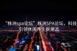 “株洲spa論壇”株洲SPA論壇，科技引領(lǐng)休閑養(yǎng)生新潮流