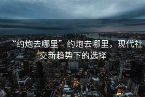 “約炮去哪里”約炮去哪里，現(xiàn)代社交新趨勢下的選擇