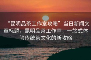 “昆明品茶工作室攻略”當(dāng)日新聞文章標(biāo)題，昆明品茶工作室，一站式體驗(yàn)傳統(tǒng)茶文化的新攻略