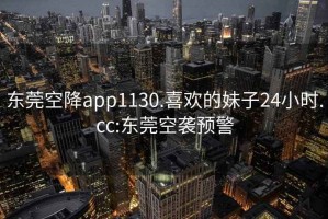東莞空降app1130.喜歡的妹子24小時.cc:東莞空襲預(yù)警