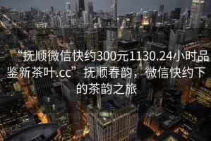 “撫順微信快約300元1130.24小時品鑒新茶葉.cc”撫順春韻，微信快約下的茶韻之旅