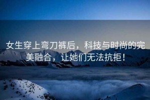 女生穿上彎刀褲后，科技與時(shí)尚的完美融合，讓她們無(wú)法抗拒！