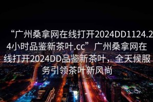 “廣州桑拿網(wǎng)在線打開2024DD1124.24小時品鑒新茶葉.cc”廣州桑拿網(wǎng)在線打開2024DD品鑒新茶葉，全天候服務(wù)引領(lǐng)茶葉新風(fēng)尚