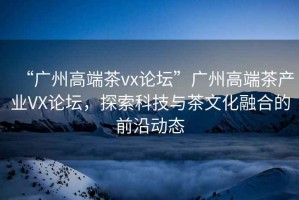 “廣州高端茶vx論壇”廣州高端茶產(chǎn)業(yè)VX論壇，探索科技與茶文化融合的前沿動態(tài)