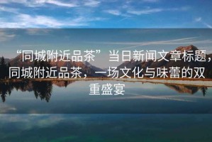 “同城附近品茶”當(dāng)日新聞文章標(biāo)題，同城附近品茶，一場(chǎng)文化與味蕾的雙重盛宴