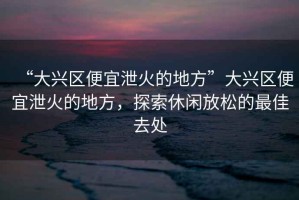 “大興區(qū)便宜泄火的地方”大興區(qū)便宜泄火的地方，探索休閑放松的最佳去處