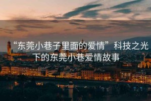 “東莞小巷子里面的愛情”科技之光下的東莞小巷愛情故事
