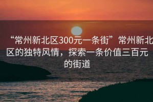 “常州新北區(qū)300元一條街”常州新北區(qū)的獨特風(fēng)情，探索一條價值三百元的街道