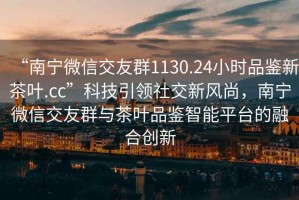 “南寧微信交友群1130.24小時品鑒新茶葉.cc”科技引領(lǐng)社交新風(fēng)尚，南寧微信交友群與茶葉品鑒智能平臺的融合創(chuàng)新