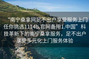 “南寧桑拿網(wǎng)足不出戶享受服務(wù)上門任你挑選1114b.官網(wǎng)備用1.中國(guó)”科技革新下的南寧桑拿服務(wù)，足不出戶享受多元化上門服務(wù)體驗(yàn)