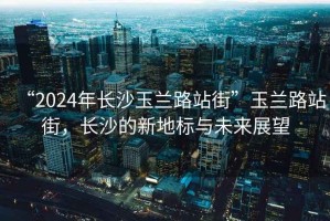“2024年長沙玉蘭路站街”玉蘭路站街，長沙的新地標與未來展望