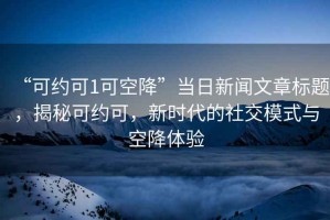 “可約可1可空降”當(dāng)日新聞文章標(biāo)題，揭秘可約可，新時代的社交模式與空降體驗