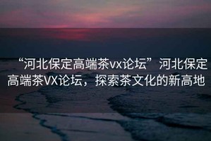 “河北保定高端茶vx論壇”河北保定高端茶VX論壇，探索茶文化的新高地