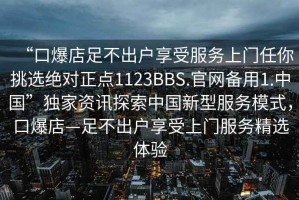 “口爆店足不出戶享受服務(wù)上門任你挑選絕對正點1123BBS.官網(wǎng)備用1.中國”獨家資訊探索中國新型服務(wù)模式，口爆店—足不出戶享受上門服務(wù)精選體驗