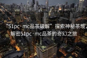 “51pc·mc品茶破解”探索神秘茶境，解密51pc·mc品茶的奇幻之旅