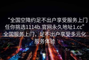 “全國空降約足不出戶享受服務上門任你挑選1114b.官網(wǎng)永久地址1.cc”全國服務上門，足不出戶享受多元化服務體驗