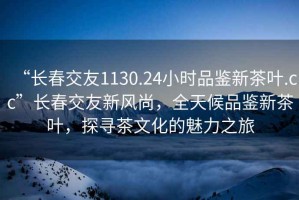 “長春交友1130.24小時品鑒新茶葉.cc”長春交友新風尚，全天候品鑒新茶葉，探尋茶文化的魅力之旅