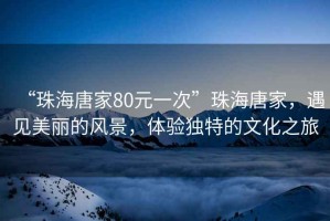 “珠海唐家80元一次”珠海唐家，遇見(jiàn)美麗的風(fēng)景，體驗(yàn)獨(dú)特的文化之旅
