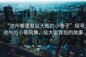 “池州哪里有站大街的小巷子”探尋池州的小巷風(fēng)情，站大街背后的故事