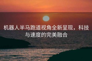 機(jī)器人半馬跑道視角全新呈現(xiàn)，科技與速度的完美融合