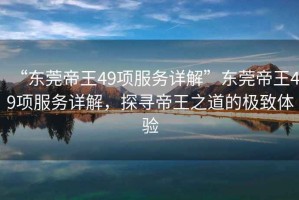 “東莞帝王49項(xiàng)服務(wù)詳解”東莞帝王49項(xiàng)服務(wù)詳解，探尋帝王之道的極致體驗(yàn)