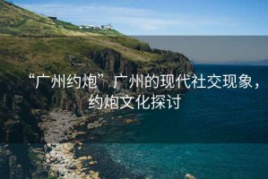 “廣州約炮”廣州的現(xiàn)代社交現(xiàn)象，約炮文化探討