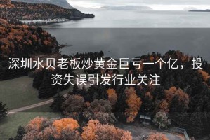 深圳水貝老板炒黃金巨虧一個(gè)億，投資失誤引發(fā)行業(yè)關(guān)注
