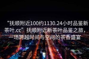 “撫順附近100約1130.24小時(shí)品鑒新茶葉.cc”撫順附近新茶葉品鑒之旅，一場(chǎng)跨越時(shí)間與空間的茶香盛宴