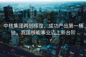 中核集團(tuán)再創(chuàng)輝煌，成功產(chǎn)出第一桶鈾，我國核能事業(yè)邁上新臺階